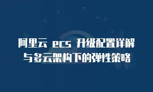 阿里云 ecs 升级配置详解与多云架构下的弹性策略