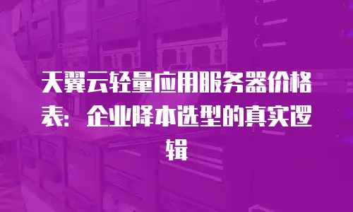 天翼云轻量应用服务器价格表：企业降本选型的真实逻辑