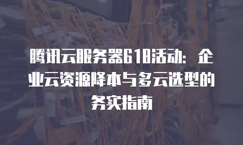 腾讯云服务器618活动：企业云资源降本与多云选型的务实指南
