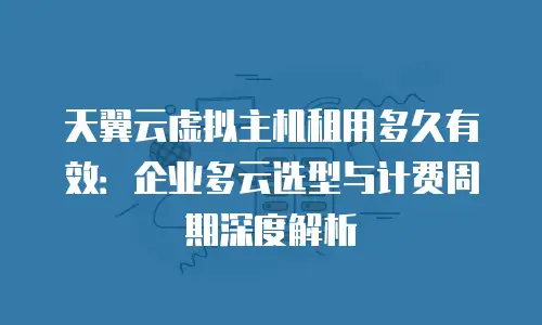 天翼云虚拟主机租用多久有效：企业多云选型与计费周期深度解析