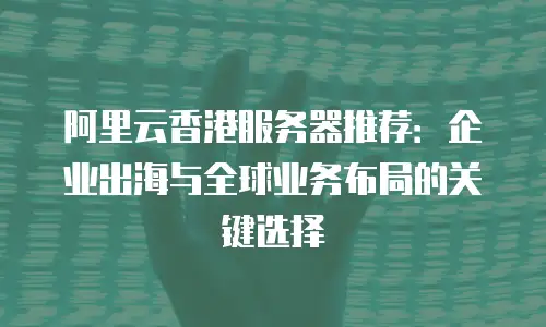 阿里云香港服务器推荐：企业出海与全球业务布局的关键选择
