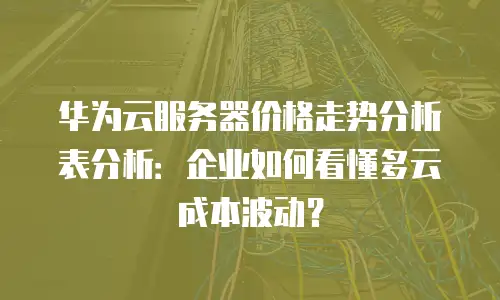 华为云服务器价格走势分析表分析：企业如何看懂多云成本波动？