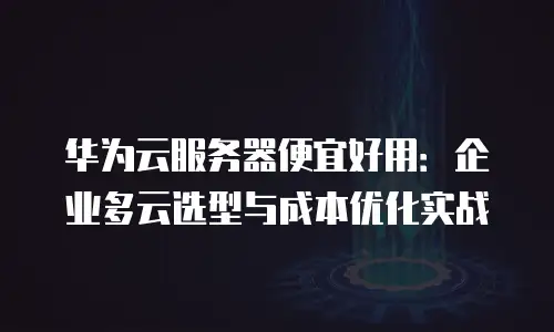 华为云服务器便宜好用：企业多云选型与成本优化实战