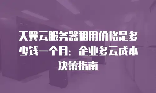 天翼云服务器租用价格是多少钱一个月：企业多云成本决策指南