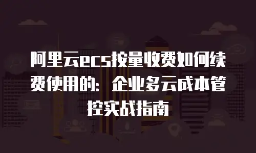 阿里云ecs按量收费如何续费使用的：企业多云成本管控实战指南