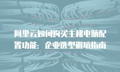 阿里云如何购买主机电脑配置功能：企业选型避坑指南