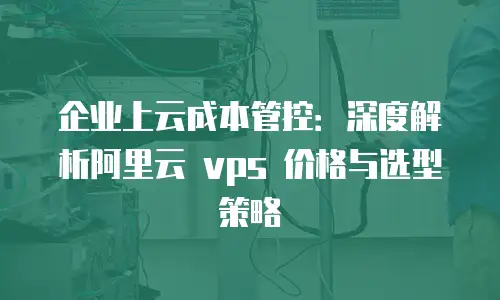 企业上云成本管控：深度解析阿里云 vps 价格与选型策略