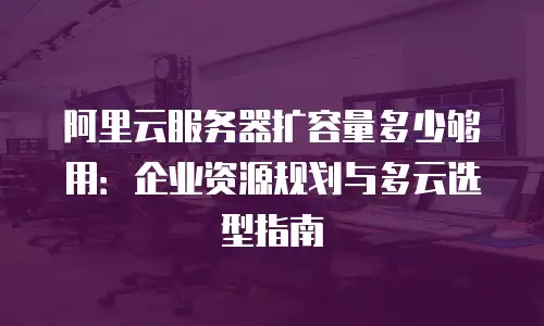阿里云服务器扩容量多少够用：企业资源规划与多云选型指南