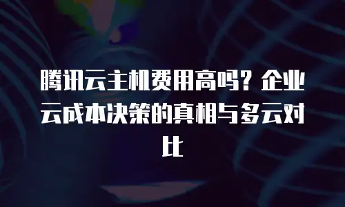 腾讯云主机费用高吗？企业云成本决策的真相与多云对比