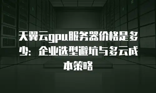 天翼云gpu服务器价格是多少：企业选型避坑与多云成本策略