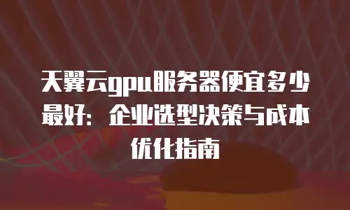 天翼云gpu服务器便宜多少最好：企业选型决策与成本优化指南
