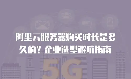 阿里云服务器购买时长是多久的？企业选型避坑指南
