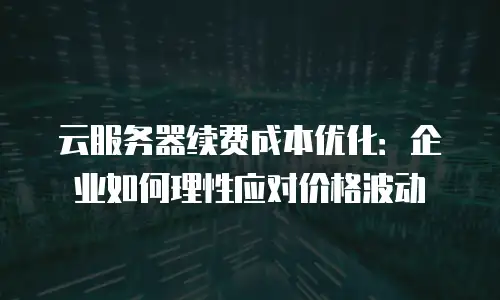云服务器续费成本优化：企业如何理性应对价格波动