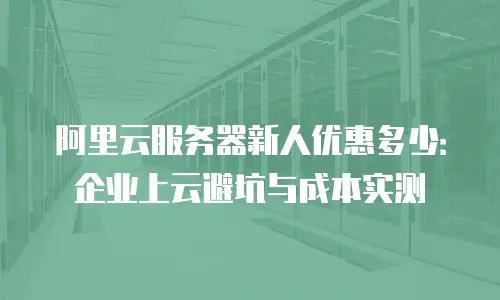 阿里云服务器新人优惠多少：企业上云避坑与成本实测