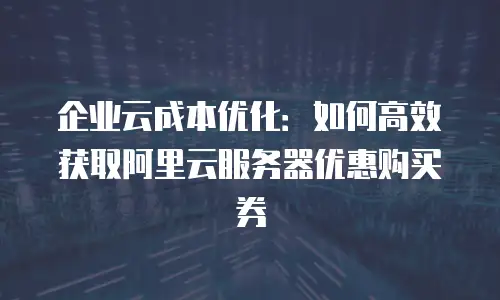 企业云成本优化：如何高效获取阿里云服务器优惠购买券