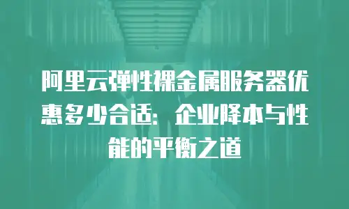 阿里云弹性裸金属服务器优惠多少合适：企业降本与性能的平衡之道