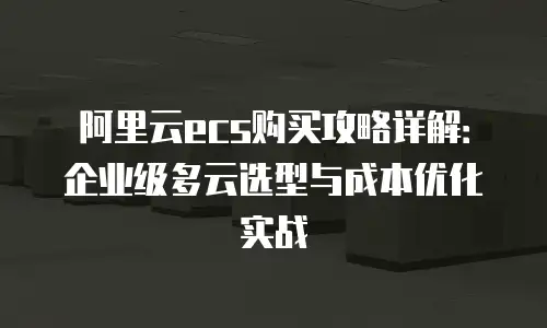 阿里云ecs购买攻略详解：企业级多云选型与成本优化实战