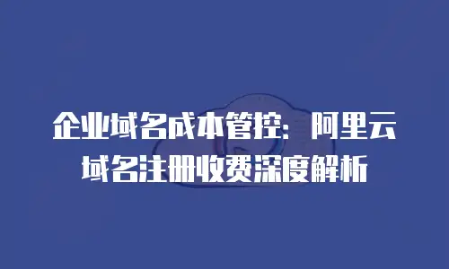 企业域名成本管控：阿里云域名注册收费深度解析