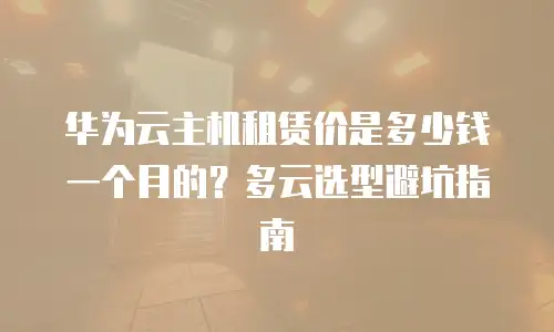 华为云主机租赁价是多少钱一个月的？多云选型避坑指南
