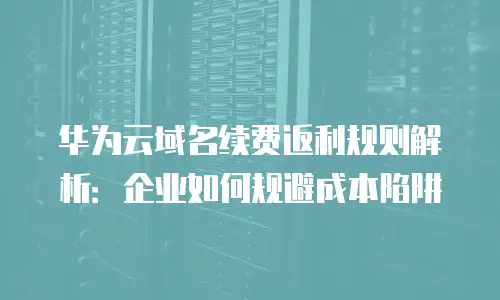 华为云域名续费返利规则解析：企业如何规避成本陷阱