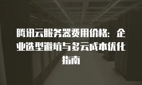 腾讯云服务器费用价格：企业选型避坑与多云成本优化指南