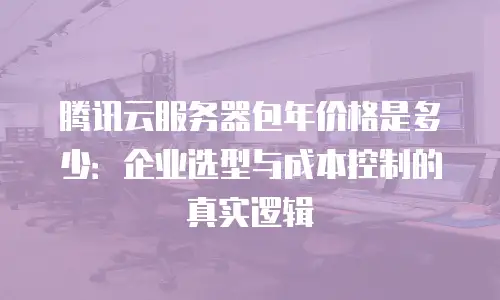 腾讯云服务器包年价格是多少：企业选型与成本控制的真实逻辑