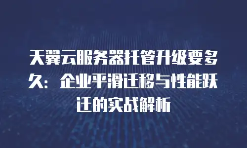 天翼云服务器托管升级要多久：企业平滑迁移与性能跃迁的实战解析