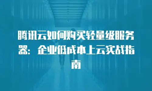 腾讯云如何购买轻量级服务器：企业低成本上云实战指南