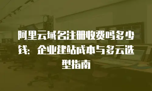 阿里云域名注册收费吗多少钱：企业建站成本与多云选型指南