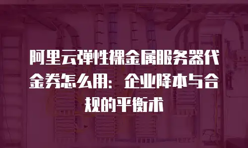 阿里云弹性裸金属服务器代金券怎么用：企业降本与合规的平衡术