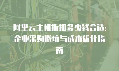 阿里云主机折扣多少钱合适：企业采购避坑与成本优化指南