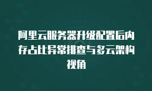 阿里云服务器升级配置后内存占比异常排查与多云架构视角