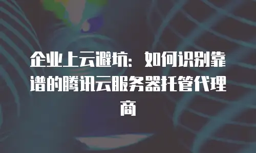 企业上云避坑：如何识别靠谱的腾讯云服务器托管代理商
