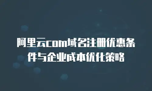 阿里云com域名注册优惠条件与企业成本优化策略