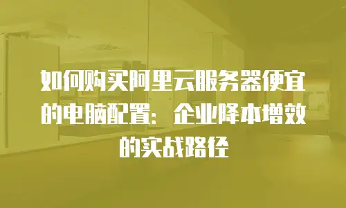 如何购买阿里云服务器便宜的电脑配置：企业降本增效的实战路径