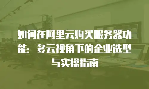 如何在阿里云购买服务器功能：多云视角下的企业选型与实操指南