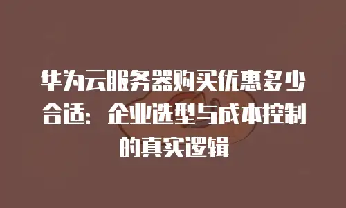 华为云服务器购买优惠多少合适：企业选型与成本控制的真实逻辑