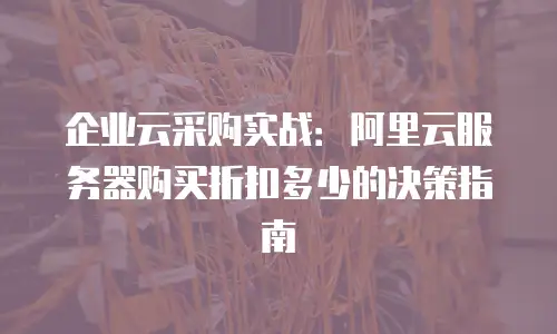 企业云采购实战：阿里云服务器购买折扣多少的决策指南