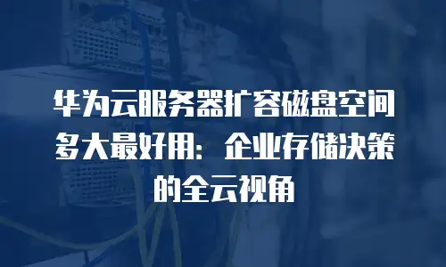 华为云服务器扩容磁盘空间多大最好用：企业存储决策的全云视角