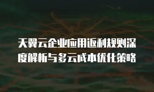 天翼云企业应用返利规则深度解析与多云成本优化策略
