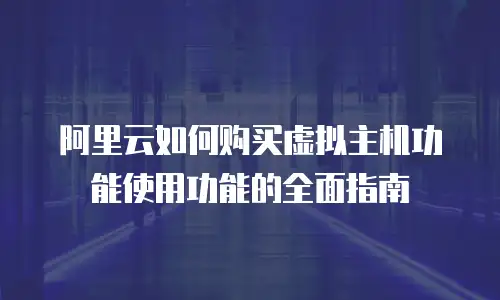 阿里云如何购买虚拟主机功能使用功能的全面指南