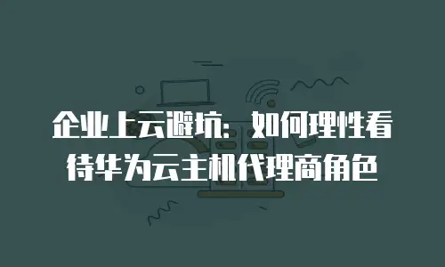 企业上云避坑：如何理性看待华为云主机代理商角色