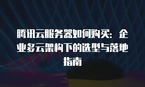 腾讯云服务器如何购买：企业多云架构下的选型与落地指南
