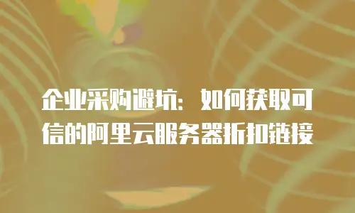 企业采购避坑：如何获取可信的阿里云服务器折扣链接
