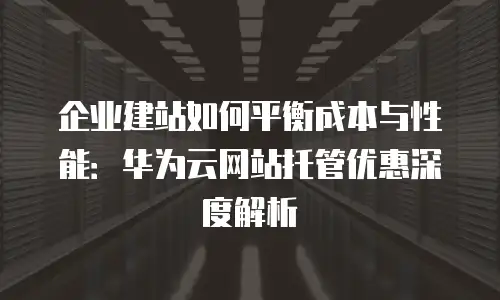 企业建站如何平衡成本与性能：华为云网站托管优惠深度解析