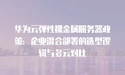 华为云弹性裸金属服务器政策：企业混合部署的选型逻辑与多云对比