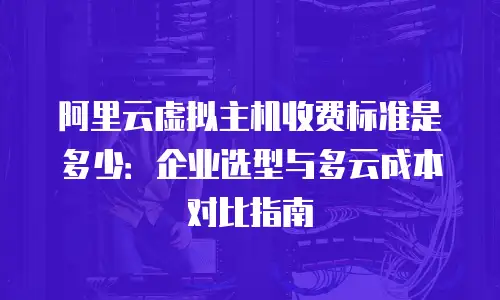 阿里云虚拟主机收费标准是多少：企业选型与多云成本对比指南