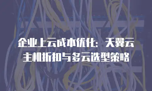 企业上云成本优化：天翼云主机折扣与多云选型策略