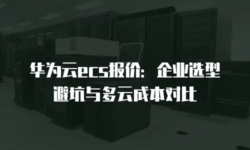 华为云ecs报价：企业选型避坑与多云成本对比