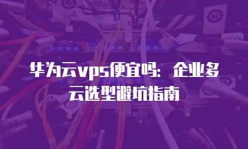 华为云vps便宜吗：企业多云选型避坑指南